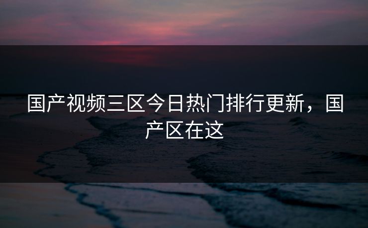国产视频三区今日热门排行更新，国产区在这