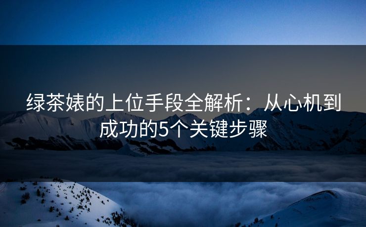 绿茶婊的上位手段全解析：从心机到成功的5个关键步骤