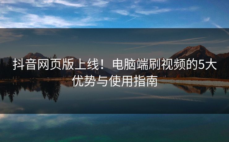 抖音网页版上线！电脑端刷视频的5大优势与使用指南