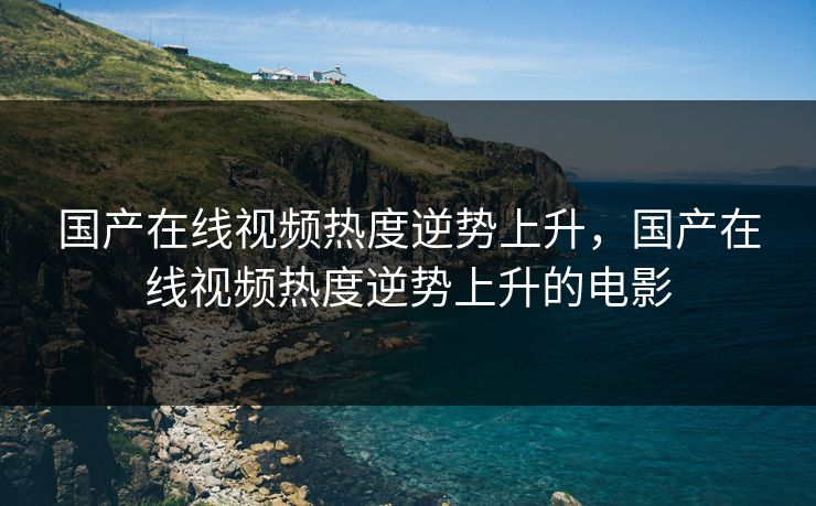 国产在线视频热度逆势上升，国产在线视频热度逆势上升的电影