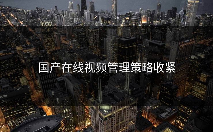 国产在线视频管理策略收紧