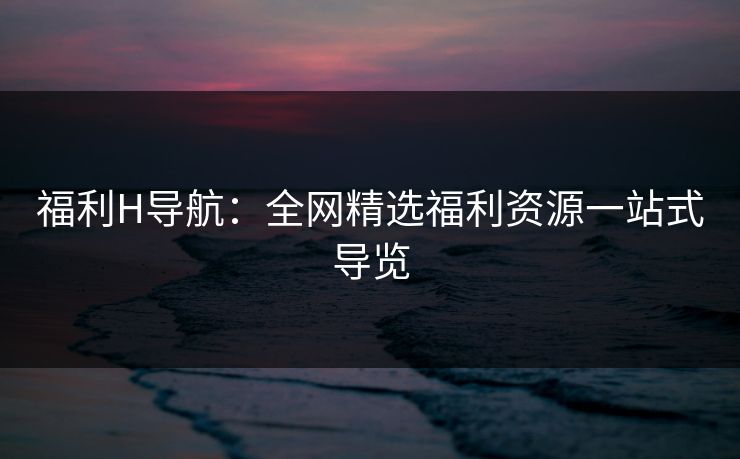 福利H导航：全网精选福利资源一站式导览