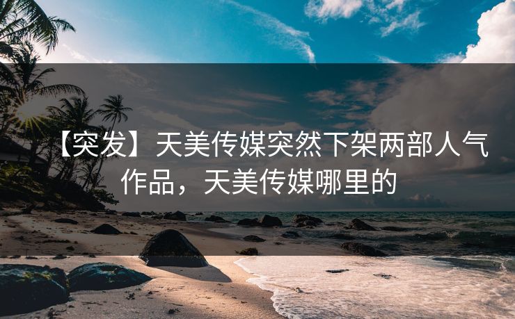 【突发】天美传媒突然下架两部人气作品，天美传媒哪里的
