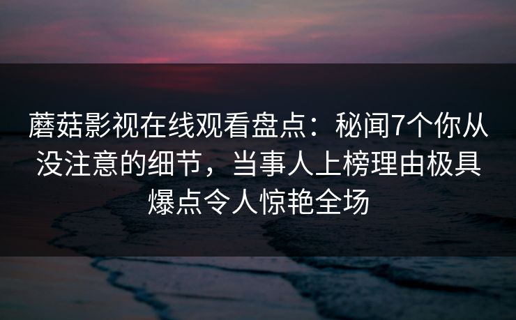 蘑菇影视在线观看盘点：秘闻7个你从没注意的细节，当事人上榜理由极具爆点令人惊艳全场