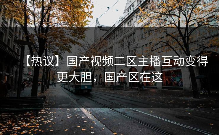 【热议】国产视频二区主播互动变得更大胆，国产区在这