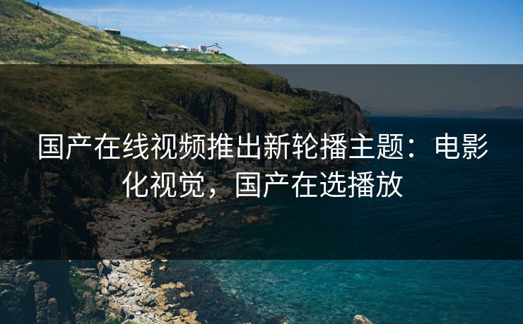 国产在线视频推出新轮播主题：电影化视觉，国产在选播放
