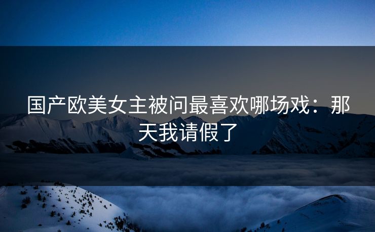 国产欧美女主被问最喜欢哪场戏：那天我请假了