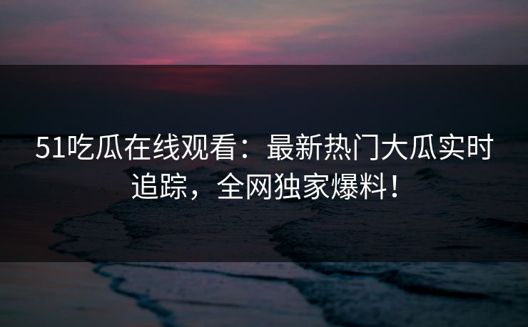 51吃瓜在线观看：最新热门大瓜实时追踪，全网独家爆料！