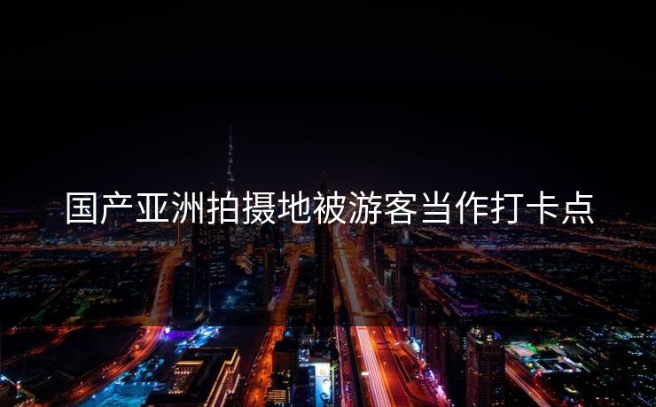国产亚洲拍摄地被游客当作打卡点