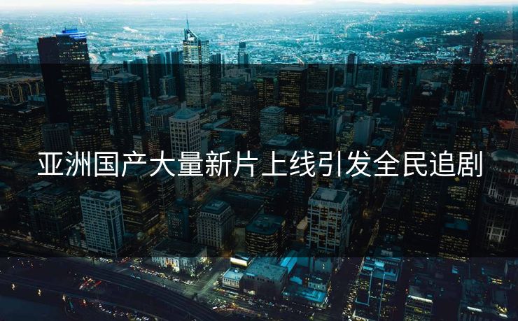 亚洲国产大量新片上线引发全民追剧
