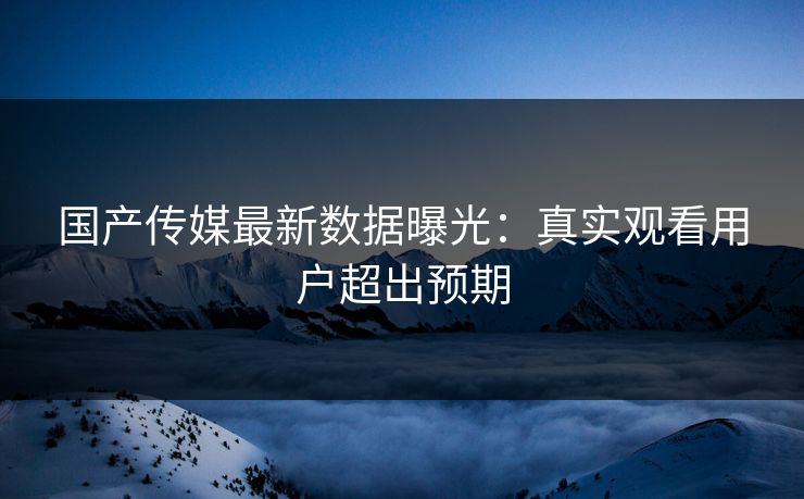 国产传媒最新数据曝光：真实观看用户超出预期