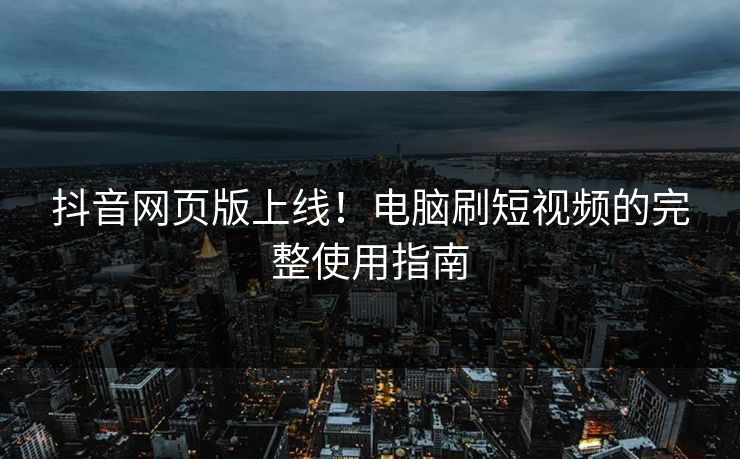抖音网页版上线！电脑刷短视频的完整使用指南