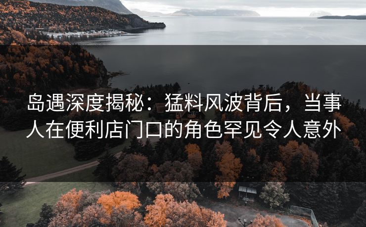 岛遇深度揭秘：猛料风波背后，当事人在便利店门口的角色罕见令人意外