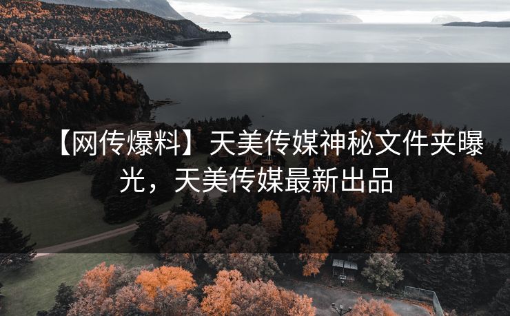 【网传爆料】天美传媒神秘文件夹曝光，天美传媒最新出品