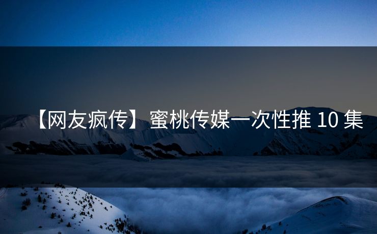 【网友疯传】蜜桃传媒一次性推 10 集