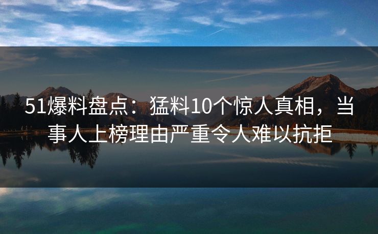 51爆料盘点：猛料10个惊人真相，当事人上榜理由严重令人难以抗拒
