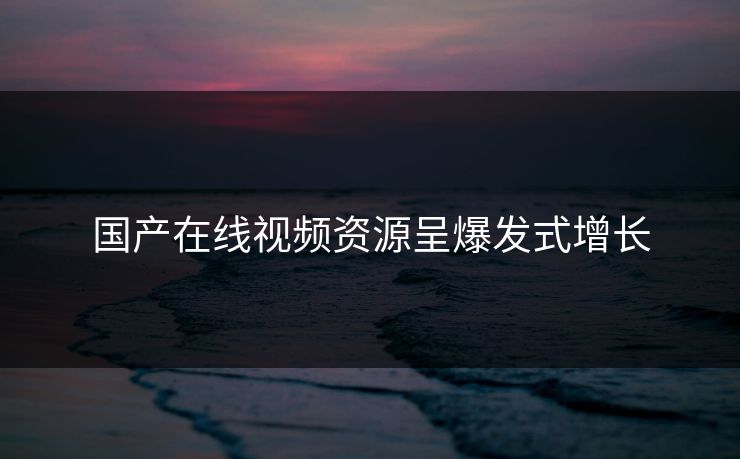 国产在线视频资源呈爆发式增长