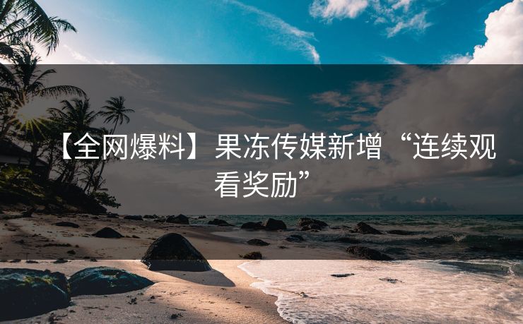 【全网爆料】果冻传媒新增“连续观看奖励”