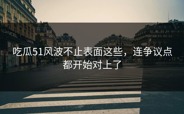 吃瓜51风波不止表面这些，连争议点都开始对上了