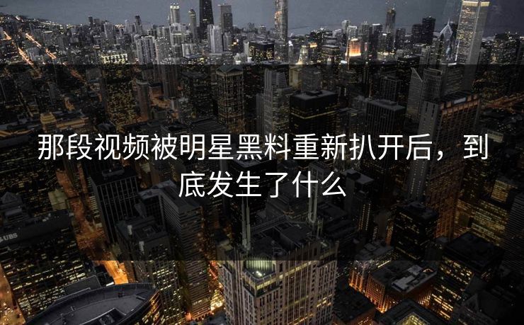 那段视频被明星黑料重新扒开后，到底发生了什么