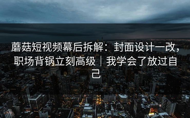 蘑菇短视频幕后拆解：封面设计一改，职场背锅立刻高级｜我学会了放过自己