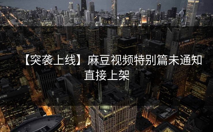 【突袭上线】麻豆视频特别篇未通知直接上架